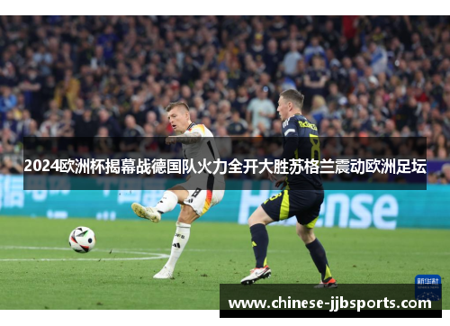 2024欧洲杯揭幕战德国队火力全开大胜苏格兰震动欧洲足坛 2024欧洲杯揭幕战德国队火力全开大胜苏格兰震动欧洲足坛