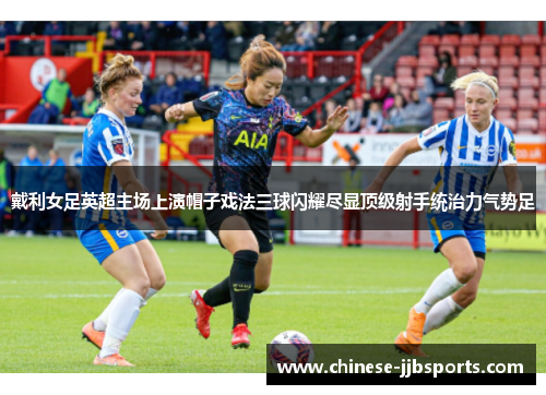 戴利女足英超主场上演帽子戏法三球闪耀尽显顶级射手统治力气势足