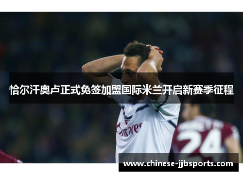 恰尔汗奥卢正式免签加盟国际米兰开启新赛季征程