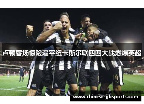 卢顿客场惊险逼平纽卡斯尔联四四大战燃爆英超 卢顿客场惊险逼平纽卡斯尔联四四大战燃爆英超